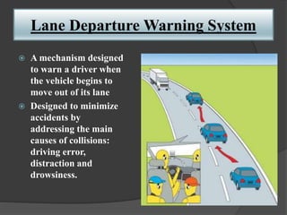 Lane Departure Warning System
 A mechanism designed
to warn a driver when
the vehicle begins to
move out of its lane
 Designed to minimize
accidents by
addressing the main
causes of collisions:
driving error,
distraction and
drowsiness.
 
