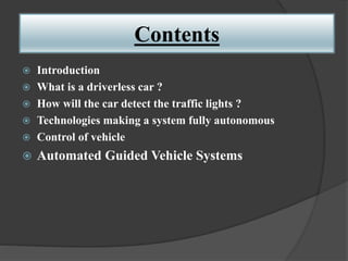 Contents
 Introduction
 What is a driverless car ?
 How will the car detect the traffic lights ?
 Technologies making a system fully autonomous
 Control of vehicle
 Automated Guided Vehicle Systems
 