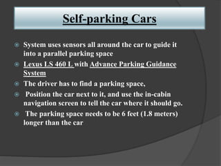 Self-parking Cars
 System uses sensors all around the car to guide it
into a parallel parking space
 Lexus LS 460 L with Advance Parking Guidance
System
 The driver has to find a parking space,
 Position the car next to it, and use the in-cabin
navigation screen to tell the car where it should go.
 The parking space needs to be 6 feet (1.8 meters)
longer than the car
 