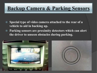 Backup Camera & Parking Sensors
 Special type of video camera attached to the rear of a
vehicle to aid in backing up.
 Parking sensors are proximity detectors which can alert
the driver to unseen obstacles during parking.
 