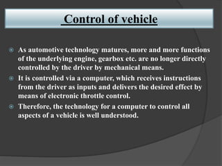 Control of vehicle
 As automotive technology matures, more and more functions
of the underlying engine, gearbox etc. are no longer directly
controlled by the driver by mechanical means.
 It is controlled via a computer, which receives instructions
from the driver as inputs and delivers the desired effect by
means of electronic throttle control.
 Therefore, the technology for a computer to control all
aspects of a vehicle is well understood.
 