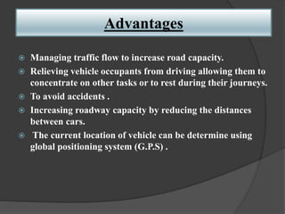 Advantages
 Managing traffic flow to increase road capacity.
 Relieving vehicle occupants from driving allowing them to
concentrate on other tasks or to rest during their journeys.
 To avoid accidents .
 Increasing roadway capacity by reducing the distances
between cars.
 The current location of vehicle can be determine using
global positioning system (G.P.S) .
 