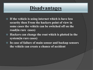 Disadvantages
 If the vehicle is using internet which is have less
security then From the hackers point of view in
some cases the vehicle can be switched off on the
road(in rare cases)
 Hackers can change the rout which is plotted in the
system(in rare cases)
 In case of failure of main sensor and backup sensors
the vehicle can create a chance of accident
 