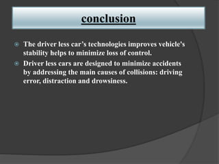 conclusion
 The driver less car’s technologies improves vehicle's
stability helps to minimize loss of control.
 Driver less cars are designed to minimize accidents
by addressing the main causes of collisions: driving
error, distraction and drowsiness.
 