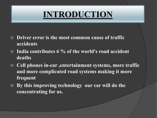 INTRODUCTION
 Driver error is the most common cause of traffic
accidents
 India contributes 6 % of the world's road accident
deaths
 Cell phones in-car ,entertainment systems, more traffic
and more complicated road systems making it more
frequent
 By this improving technology our car will do the
concentrating for us.
 