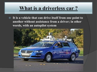 What is a driverless car ?
 It is a vehicle that can drive itself from one point to
another without assistance from a driver; in other
words, with an autopilot system
 