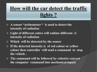 How will the car detect the traffic
lights ?
 A sensor “actinometer “ is used to detect the
intensity of radiation
 Light of different colors will radiate different -2-
intensity of radiation
 Which will be detected by the sensor
 If the detected intensity is of red colour or yellow
colour then controller will send a command to stop
the vehicle .
 The command will be followed by robot(to convert
the computer command into mechanical input)
 