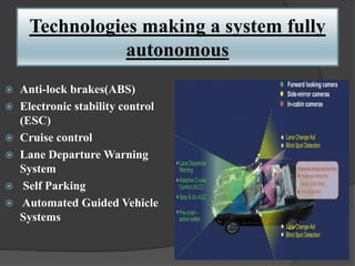 Technologies making a system fully
autonomous
 Anti-lock brakes(ABS)
 Electronic stability control
(ESC)
 Cruise control
 Lane Departure Warning
System
 Self Parking
 Automated Guided Vehicle
Systems
 