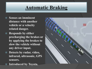 Automatic Braking
 Senses an imminent
distance with another
vehicle or a velocity
related danger.
 Responds by either
precharging the brakes or
by applying the brakes to
slow the vehicle without
any driver input.
 Detects by radar, video,
infrared, ultrasonic, GPS
sensors.
 Introduced by Toyota.
 