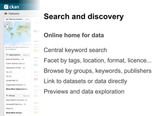 Search and discovery
Online home for data
Central keyword search
Facet by tags, location, format, licence...
Browse by groups, keywords, publishers
Link to datasets or data directly
Previews and data exploration
 