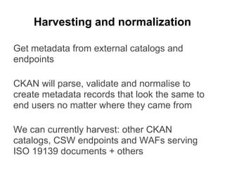Harvesting and normalization
Get metadata from external catalogs and
endpoints
CKAN will parse, validate and normalise to
create metadata records that look the same to
end users no matter where they came from
We can currently harvest: other CKAN
catalogs, CSW endpoints and WAFs serving
ISO 19139 documents + others
 