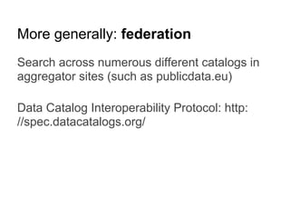 More generally: federation
Search across numerous different catalogs in
aggregator sites (such as publicdata.eu)
Data Catalog Interoperability Protocol: http:
//spec.datacatalogs.org/
 