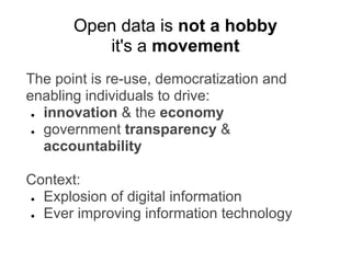 The point is re-use, democratization and
enabling individuals to drive:
● innovation & the economy
● government transparency &
accountability
Context:
● Explosion of digital information
● Ever improving information technology
Open data is not a hobby
it's a movement
 