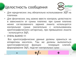 Целостность сообщения
• Для юридических лиц обязательно использование ЭЦП на
  платежах
• Для физических лиц можно ввести контроль целостности
  в зависимости от суммы платежа: при сумме платежа
  менее согласованного заранее лимита используется
  контрольная сумма (желательно с использованием
  криптографического алгоритма), при превышении лимита
  – используется ЭЦП.
• ОЧЕНЬ ВАЖНО !!!
   Все криптографические данные должны храниться на
  аппаратном носители. Там же должны выполняться
  криптографические функции – генерация ключей,
  формирование ЭЦП, подсчет контрольных сумм

01.04.2013   -          +/-               +          11
 