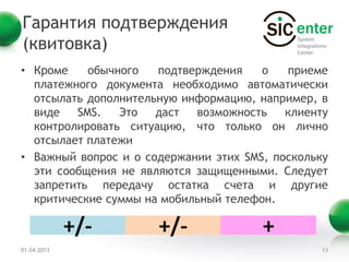 Гарантия подтверждения
(квитовка)
• Кроме    обычного   подтверждения    о   приеме
  платежного документа необходимо автоматически
  отсылать дополнительную информацию, например, в
  виде   SMS.   Это   даст  возможность    клиенту
  контролировать ситуацию, что только он лично
  отсылает платежи
• Важный вопрос и о содержании этих SMS, поскольку
  эти сообщения не являются защищенными. Следует
  запретить передачу остатка счета и другие
  критические суммы на мобильный телефон.

             +/-      +/-              +
01.04.2013                                       13
 