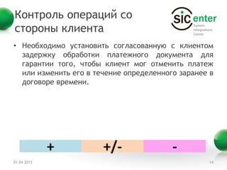 Контроль операций со
стороны клиента
• Необходимо установить согласованную с клиентом
  задержку обработки платежного документа для
  гарантии того, чтобы клиент мог отменить платеж
  или изменить его в течение определенного заранее в
  договоре времени.




             +         +/-               -
01.04.2013                                        14
 