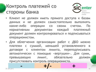 Контроль платежей со
стороны банка
• Клиент не должен иметь прямого доступа к базам
  данных и не должен самостоятельно выполнять
  какие-либо операции со своим счетом. По
  нормативным     документам    каждый    платежный
  документ должен контролироваться и подписываться
  операционистом.
• Для облегчения организации работ с ДБО можно
  платежи с суммой, меньшей установленного в
  договоре с клиентом лимита, переподписывать
  автоматически с помощью «вертушки». Для сумм,
  превышающих       лимит,    обязательно    должен
  присутствовать контроль операциониста.

01.04.2013
             -        +/-               +        15
 