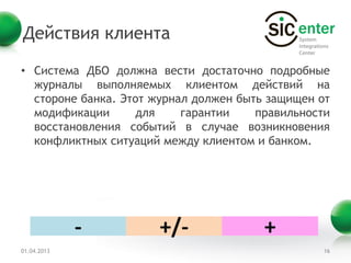 Действия клиента

• Система ДБО должна вести достаточно подробные
  журналы выполняемых клиентом действий на
  стороне банка. Этот журнал должен быть защищен от
  модификации      для     гарантии    правильности
  восстановления событий в случае возникновения
  конфликтных ситуаций между клиентом и банком.




             -        +/-               +
01.04.2013                                       16
 