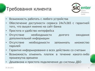 Требования клиента
• Возможность работать с любого устройства
• Обеспечение доступности сервиса 24х7х365 с гарантией
  того, что вышел именно на сайт банка
• Простота и удобство интерфейса
• Отсутствие     необходимости      долгого    ожидания
  дополнительной информации
• Отсутствие    необходимости    запоминать   множество
  паролей
• Гарантия информирования о всех действиях со счетами
• Возможность отменить платеж в течение какого-либо
  промежутка времени
• Дешевизна и простота подключения до системы ДБО
01.04.2013                                            6
 