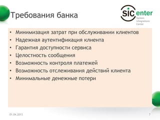 Требования банка

•   Минимизация затрат при обслуживании клиентов
•   Надежная аутентификация клиента
•   Гарантия доступности сервиса
•   Целостность сообщения
•   Возможность контроля платежей
•   Возможность отслеживания действий клиента
•   Минимальные денежные потери




01.04.2013                                         7
 