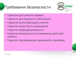 Требования безопасности

• Гарантия   доступности сервиса
• Гарантия   достоверности сайта банка
• Гарантия   аутентификации клиента
• Гарантия   целостности документов
• Гарантия   конфиденциальности
• Гарантия   возможности отслеживания действий
  клиента
• Гарантия   подтверждения документов (квитовка)




01.04.2013                                         8
 
