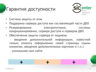 Гарантия доступности
• Система защиты от атак
• Поддержка сервера доступа как составляющей части ДБО
• Резервирование          электропитания,       системы
  кондиционирования, сервера доступа и серверов ДБО
• Обеспечение защиты сервера от подмены
   - введение дополнительной информации, известной
  только клиенту (оформление своей страницы самим
  клиентом, введение дополнительных картинок и т.п.)
   - уникальное имя сайта



             +            +                +
01.04.2013                                            9
 