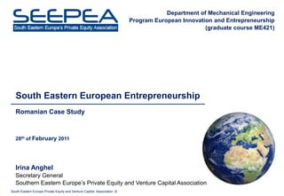 Department of Mechanical Engineering
                                                                        Program European Innovation and Entrepreneurship
                                                                                                 (graduate course ME421)




   South Eastern European Entrepreneurship
   Romanian Case Study



   28th of February 2011




   Irina Anghel
   Secretary General
   Southern Eastern Europe’s Private Equity and Venture Capital Association
South-Eastern Europe Private Equity and Venture Capital Association ©
 