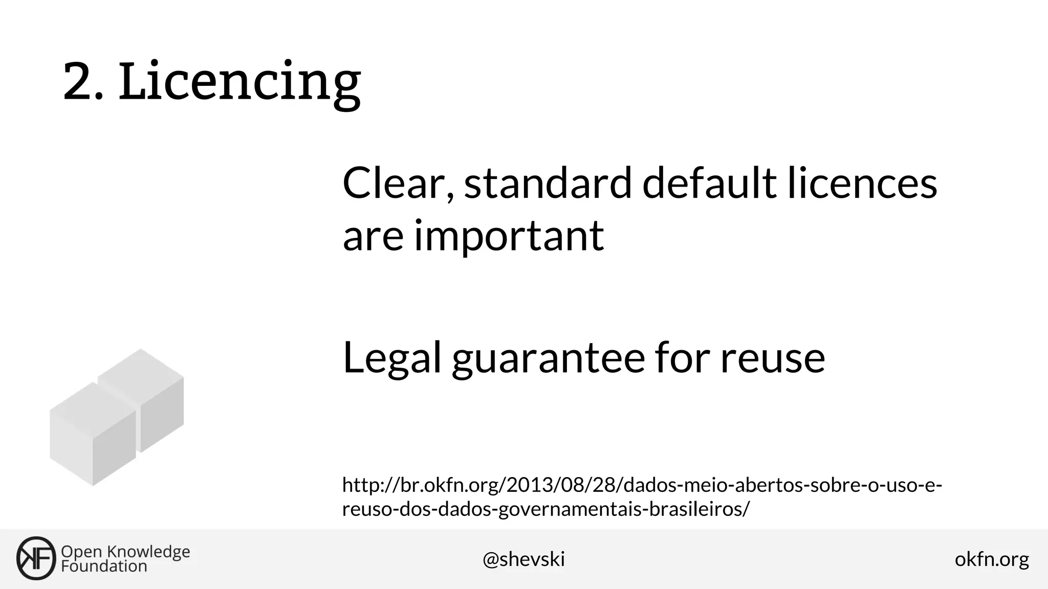 2. Licencing
Clear, standard default licences
are important
Legal guarantee for reuse
http://br.okfn.org/2013/08/28/dados-meio-abertos-sobre-o-uso-ereuso-dos-dados-governamentais-brasileiros/
@shevski

okfn.org

 