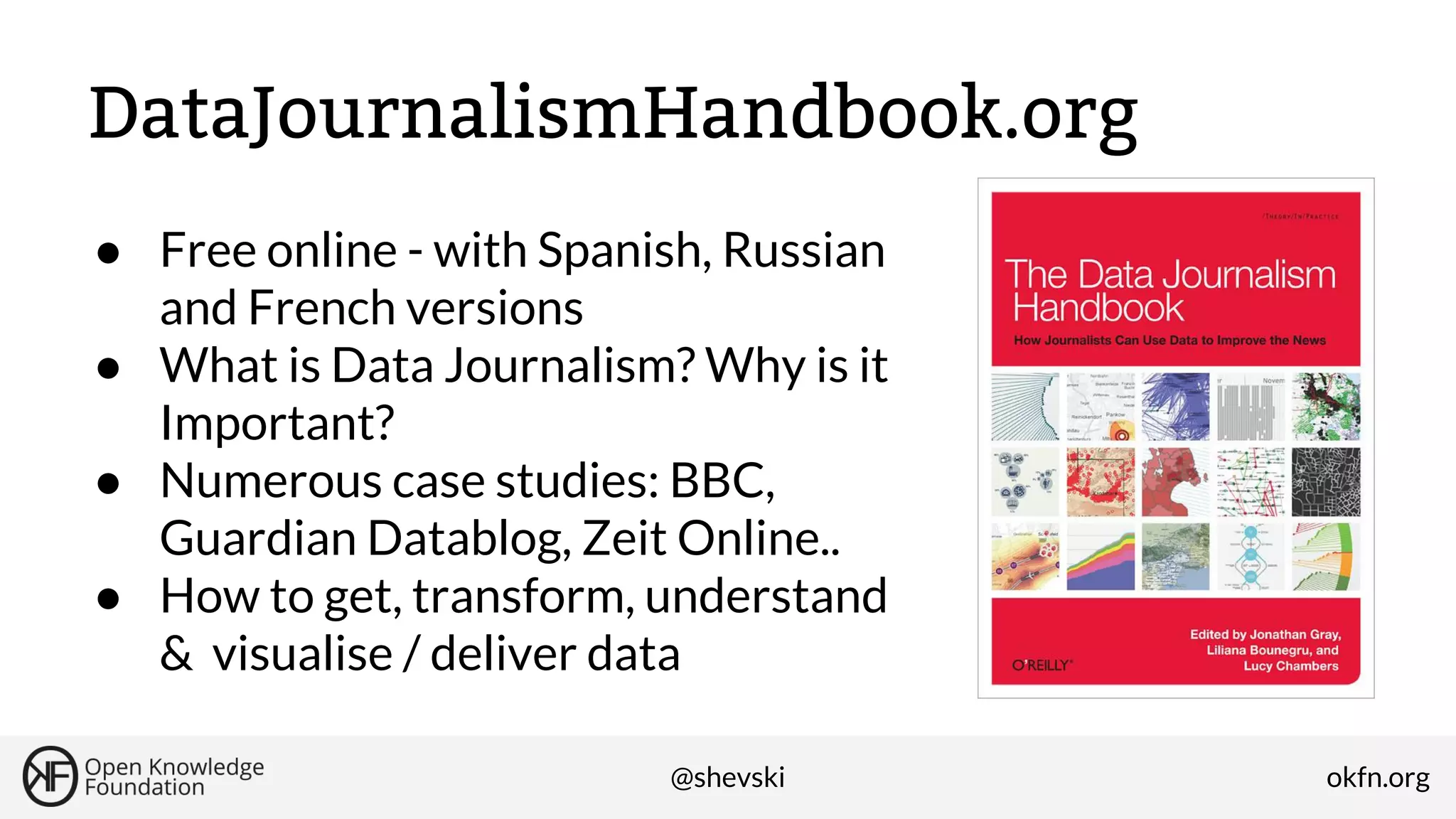 DataJournalismHandbook.org
● Free online - with Spanish, Russian
and French versions
● What is Data Journalism? Why is it
Important?
● Numerous case studies: BBC,
Guardian Datablog, Zeit Online..
● How to get, transform, understand
& visualise / deliver data
@shevski

okfn.org

 