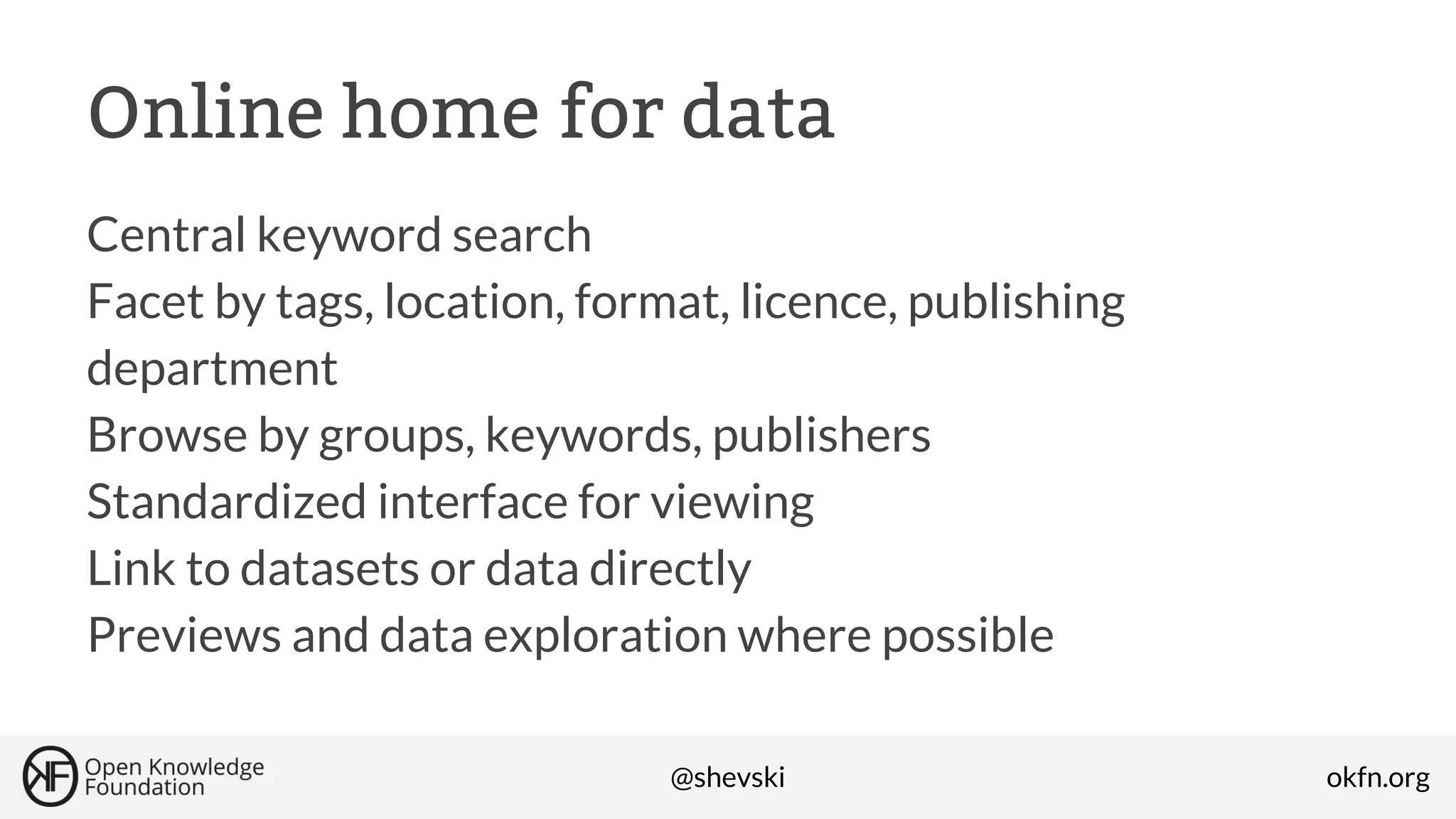 Online home for data
Central keyword search
Facet by tags, location, format, licence, publishing
department
Browse by groups, keywords, publishers
Standardized interface for viewing
Link to datasets or data directly
Previews and data exploration where possible
@shevski

okfn.org

 