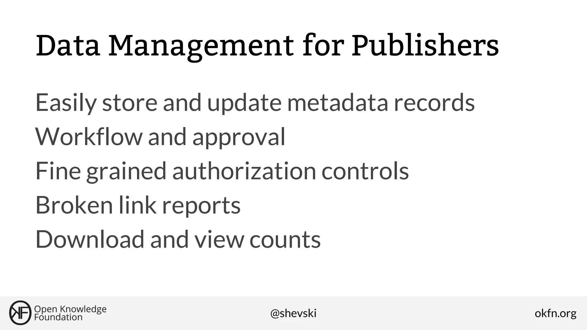 Data Management for Publishers
Easily store and update metadata records
Workflow and approval
Fine grained authorization controls
Broken link reports
Download and view counts
@shevski

okfn.org

 