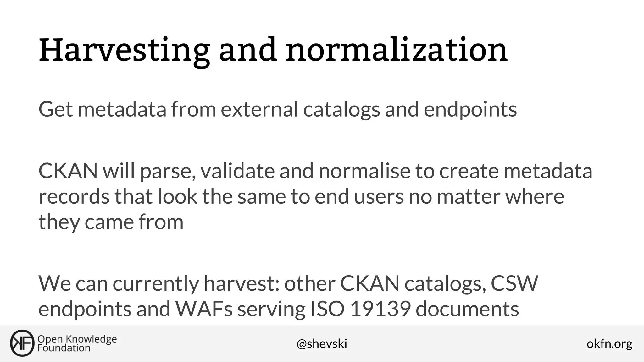 Harvesting and normalization
Get metadata from external catalogs and endpoints
CKAN will parse, validate and normalise to create metadata
records that look the same to end users no matter where
they came from
We can currently harvest: other CKAN catalogs, CSW
endpoints and WAFs serving ISO 19139 documents
@shevski

okfn.org

 