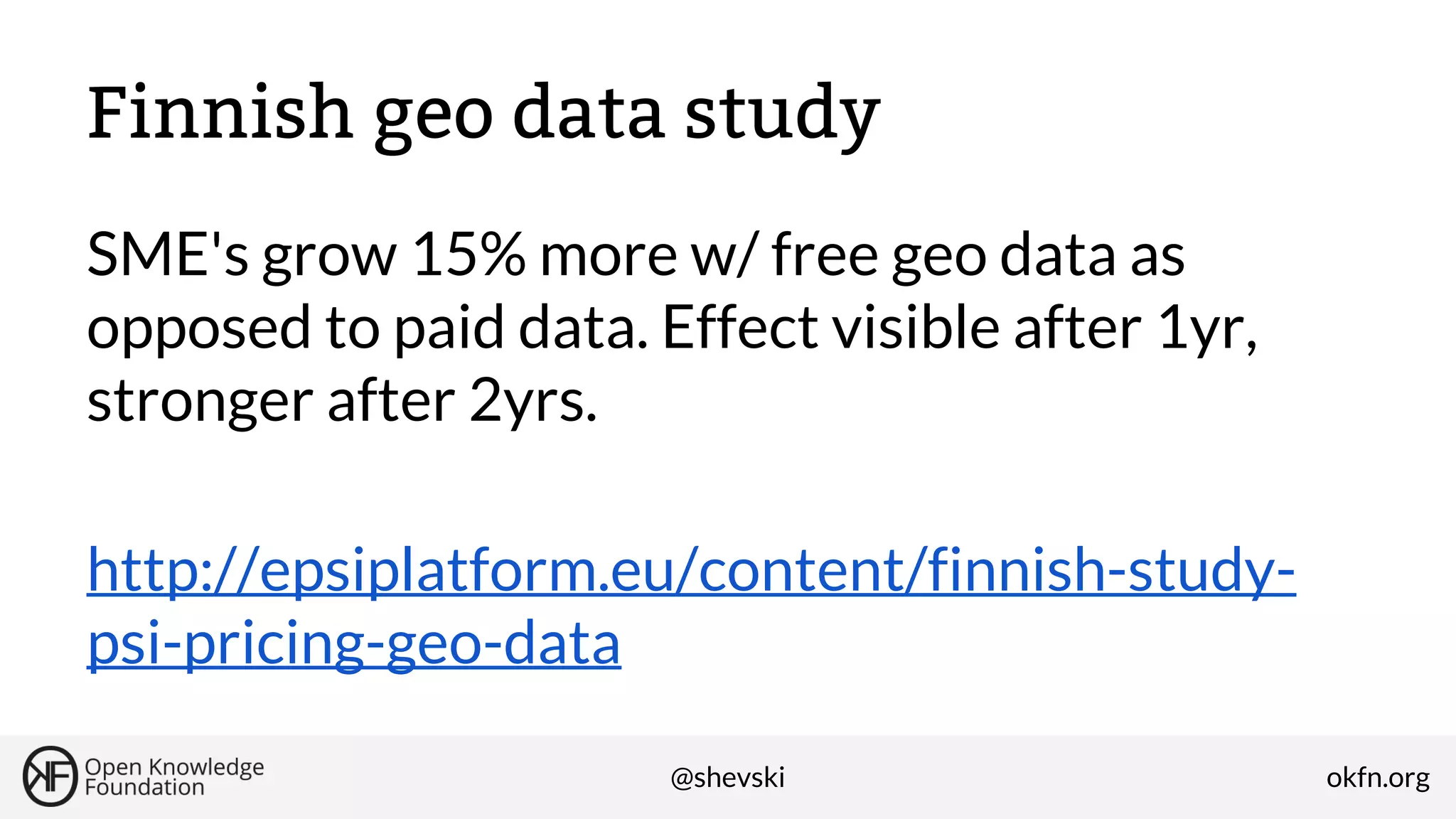 Finnish geo data study
SME's grow 15% more w/ free geo data as
opposed to paid data. Effect visible after 1yr,
stronger after 2yrs.
http://epsiplatform.eu/content/finnish-studypsi-pricing-geo-data
@shevski

okfn.org

 
