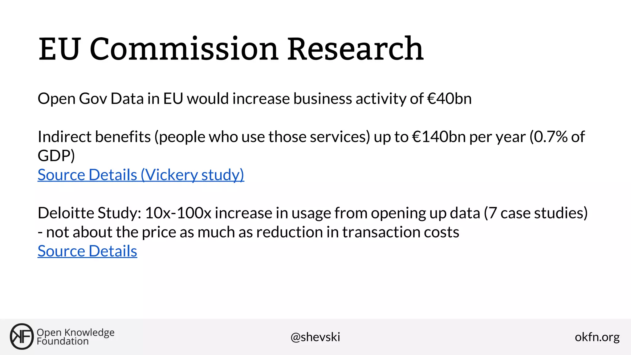 EU Commission Research
Open Gov Data in EU would increase business activity of €40bn
Indirect benefits (people who use those services) up to €140bn per year (0.7% of
GDP)
Source Details (Vickery study)
Deloitte Study: 10x-100x increase in usage from opening up data (7 case studies)
- not about the price as much as reduction in transaction costs
Source Details

@shevski

okfn.org

 