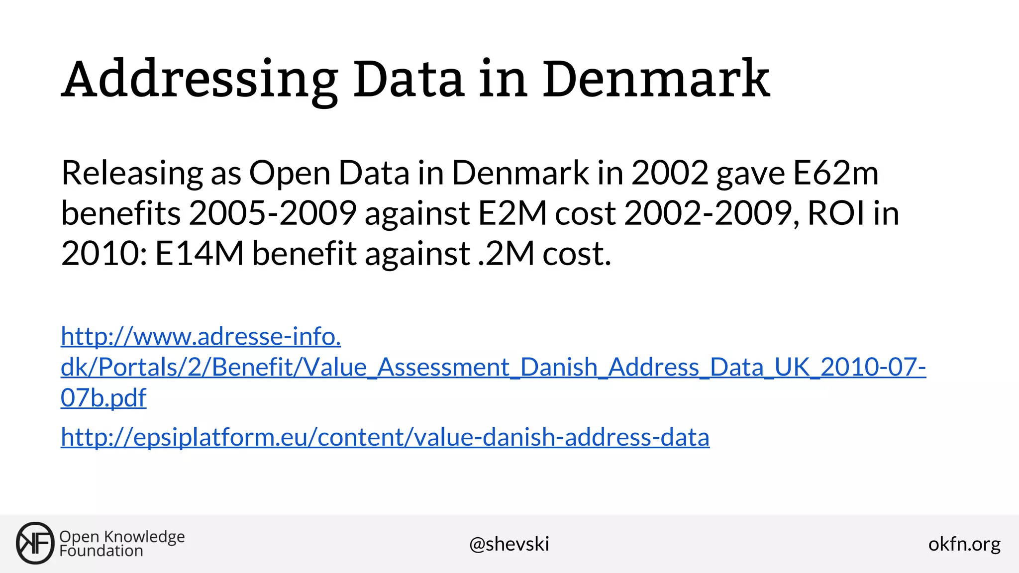 Addressing Data in Denmark
Releasing as Open Data in Denmark in 2002 gave E62m
benefits 2005-2009 against E2M cost 2002-2009, ROI in
2010: E14M benefit against .2M cost.
http://www.adresse-info.
dk/Portals/2/Benefit/Value_Assessment_Danish_Address_Data_UK_2010-0707b.pdf
http://epsiplatform.eu/content/value-danish-address-data

@shevski

okfn.org

 