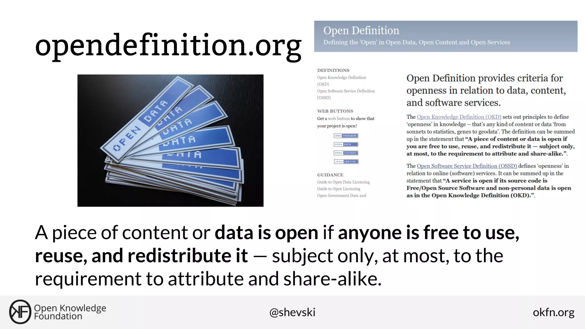 opendefinition.org

A piece of content or data is open if anyone is free to use,
reuse, and redistribute it — subject only, at most, to the
requirement to attribute and share-alike.
@shevski

okfn.org

 
