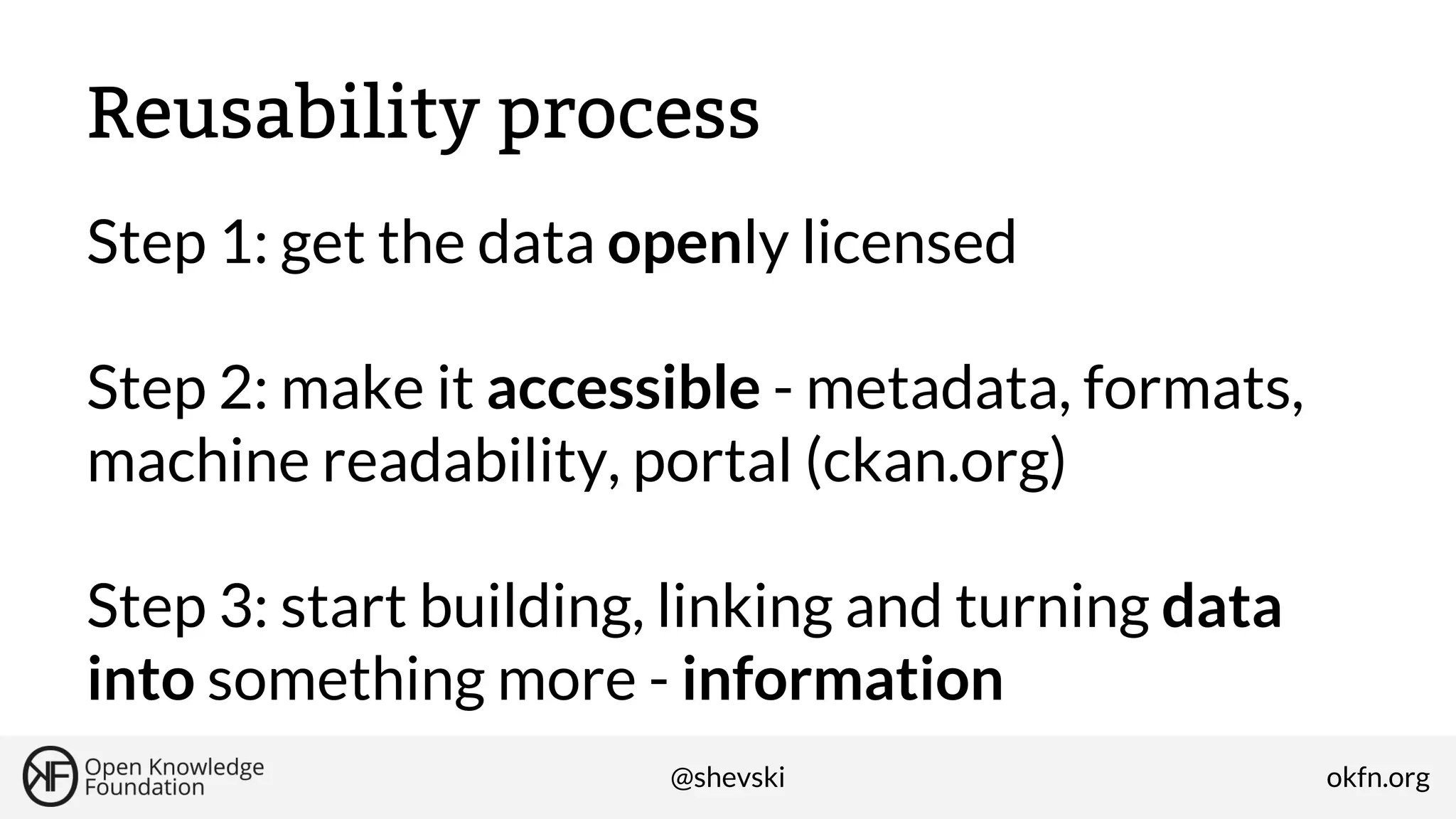 Reusability process
Step 1: get the data openly licensed
Step 2: make it accessible - metadata, formats,
machine readability, portal (ckan.org)
Step 3: start building, linking and turning data
into something more - information
@shevski

okfn.org

 
