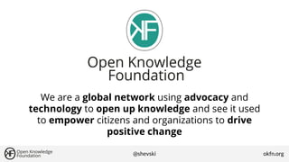 We are a global network using advocacy and
technology to open up knowledge and see it used
to empower citizens and organizations to drive
positive change
@shevski

okfn.org

 