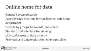 Online home for data
Central keyword search
Facet by tags, location, format, licence, publishing
department
Browse by groups, keywords, publishers
Standardized interface for viewing
Link to datasets or data directly
Previews and data exploration where possible
@shevski

okfn.org

 
