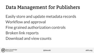 Data Management for Publishers
Easily store and update metadata records
Workflow and approval
Fine grained authorization controls
Broken link reports
Download and view counts
@shevski

okfn.org

 