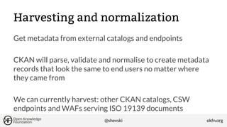 Harvesting and normalization
Get metadata from external catalogs and endpoints
CKAN will parse, validate and normalise to create metadata
records that look the same to end users no matter where
they came from
We can currently harvest: other CKAN catalogs, CSW
endpoints and WAFs serving ISO 19139 documents
@shevski

okfn.org

 