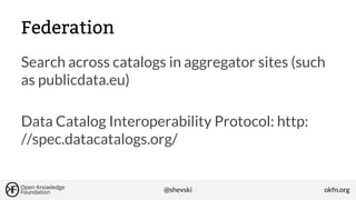 Federation
Search across catalogs in aggregator sites (such
as publicdata.eu)
Data Catalog Interoperability Protocol: http:
//spec.datacatalogs.org/

@shevski

okfn.org

 