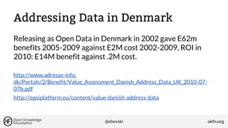 Addressing Data in Denmark
Releasing as Open Data in Denmark in 2002 gave E62m
benefits 2005-2009 against E2M cost 2002-2009, ROI in
2010: E14M benefit against .2M cost.
http://www.adresse-info.
dk/Portals/2/Benefit/Value_Assessment_Danish_Address_Data_UK_2010-0707b.pdf
http://epsiplatform.eu/content/value-danish-address-data

@shevski

okfn.org

 
