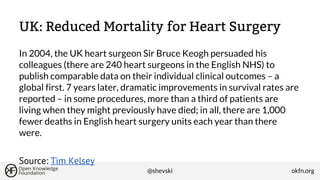 UK: Reduced Mortality for Heart Surgery
In 2004, the UK heart surgeon Sir Bruce Keogh persuaded his
colleagues (there are 240 heart surgeons in the English NHS) to
publish comparable data on their individual clinical outcomes – a
global first. 7 years later, dramatic improvements in survival rates are
reported – in some procedures, more than a third of patients are
living when they might previously have died; in all, there are 1,000
fewer deaths in English heart surgery units each year than there
were.
Source: Tim Kelsey
@shevski

okfn.org

 