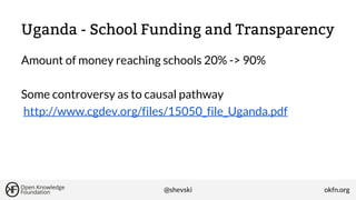 Uganda - School Funding and Transparency
Amount of money reaching schools 20% -> 90%
Some controversy as to causal pathway
http://www.cgdev.org/files/15050_file_Uganda.pdf

@shevski

okfn.org

 