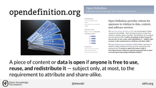 opendefinition.org

A piece of content or data is open if anyone is free to use,
reuse, and redistribute it — subject only, at most, to the
requirement to attribute and share-alike.
@shevski

okfn.org

 