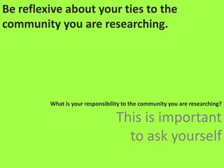 Be reflexive about your ties to the community you are researching. What is your responsibility to the community you are researching? This is important to ask yourself