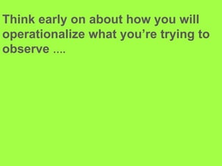Think early on about how you will operationalize what you’re trying to observe ….