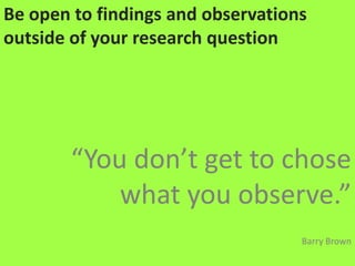 Be open to findings and observations outside of your research question“You don’t get to chose what you observe.”Barry Brown
