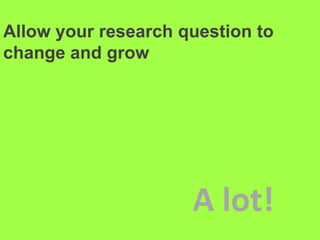 Allow your research question to change and grow A lot!